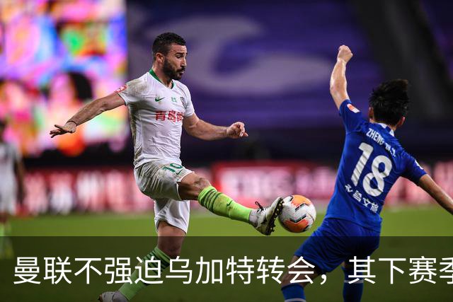 曼联不强迫乌加特转会，其下赛季恐留队！拉爵仍准备1亿补强中场